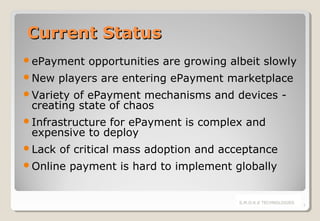 Current Status
ePayment
New

opportunities are growing albeit slowly

players are entering ePayment marketplace

Variety

of ePayment mechanisms and devices creating state of chaos

Infrastructure

for ePayment is complex and
expensive to deploy

Lack

of critical mass adoption and acceptance

Online

payment is hard to implement globally

S.M.O.K.E TECHNOLOGIES

3

 