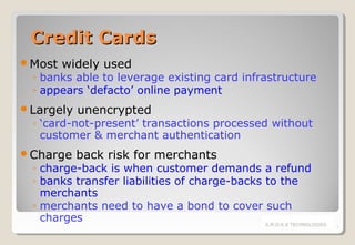 Credit Cards
Most

widely used

◦ banks able to leverage existing card infrastructure
◦ appears ‘defacto’ online payment

Largely

unencrypted

Charge

back risk for merchants

◦ ‘card-not-present’ transactions processed without
customer & merchant authentication
◦ charge-back is when customer demands a refund
◦ banks transfer liabilities of charge-backs to the
merchants
◦ merchants need to have a bond to cover such
charges
S.M.O.K.E TECHNOLOGIES

7

 