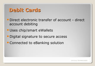 Debit Cards
Direct

electronic transfer of account - direct
account debiting

Uses

chip/smart eWallets

Digital

signature to secure access

Connected

to eBanking solution

S.M.O.K.E TECHNOLOGIES

8

 