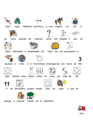 Sem
ao
capa,
vento
Martinho continuou
quando, de
repente,
a sua
viagem
como
por milagre, o
abriu, afastando a tempestade. Os
aquecer a
dias .
11
terra
Desde essa
chamar
de
frio
e
céu
se
sol começaram a
e o bom tempo prolongou-se por cerca de três
altura,
todos os
de Novembro, surgem esses
passou a
raios
ao
dias
anos
de
por volta do
calor,
dia
a que se
"Verão de S. Martinho".
Fim