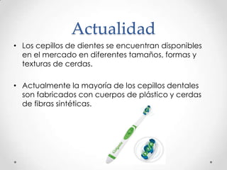 Actualidad
• Los cepillos de dientes se encuentran disponibles
en el mercado en diferentes tamaños, formas y
texturas de cerdas.
• Actualmente la mayoría de los cepillos dentales
son fabricados con cuerpos de plástico y cerdas
de fibras sintéticas.

 