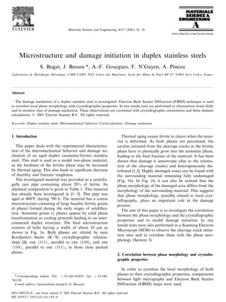 Materials Science and Engineering A317 (2001) 32 – 36
www.elsevier.com/locate/msea

Microstructure and damage initiation in duplex stainless steels
S. Bugat, J. Besson *, A.-F. Gourgues, F. N’Guyen, A. Pineau
Laboratoire de Metallurgie Mecanique, UMR CNRS 7633, Centre des Materiaux, Ecole des Mines de Paris BP 87, 91003, E6ry Cedex, France
´
´
´

Abstract
The damage nucleation of a duplex stainless steel is investigated. Electron Back Scatter Diffraction (EBSD) technique is used
to correlate local phase morphology with crystallographic properties. In situ tensile tests are performed to characterize strain ﬁelds
and to monitor sites of damage nucleation. These observations are correlated with crystallographic orientations and ﬁnite element
calculations. © 2001 Elsevier Science B.V. All rights reserved.
Keywords: Duplex stainless steels; Micromechanical behavior; Crystal plasticity; Damage nucleation

1. Introduction
This paper deals with the experimental characterization of the micromechanical behavior and damage nucleation of an aged duplex (austenite/ferrite) stainless
steel. This steel is used as a model two-phase material,
as the hardness of the ferritic phase may be increased
by thermal aging. This also leads to signiﬁcant decrease
of ductility and fracture toughness.
The investigated material was provided as a centrifugally cast pipe containing about 20% of ferrite. Its
chemical composition is given in Table 1. This material
has already been investigated in [1 – 3]. This pipe was
aged at 400°C during 700 h. The material has a coarse
microstructure consisting of large basaltic ferritic grains
(d phase) formed during the early stages of solidiﬁcation. Austenite grains (g phase) appear by solid phase
transformation as cooling proceeds leading to an interconnected duplex structure. The ﬁnal microstructure
consists of laths having a width of about 10 mm as
shown in Fig. 1a. Both phases are related by near
Kurdjumov –Sachs (K – S) crystallographic relationships [4]: one {111}g parallel to one {110}d and one
Ž110g parallel to one Ž111d in those close packed
planes.

* Corresponding author. Tel.: + 33-160-763037; fax: +33-160763150.
E-mail address: besson@mat.ensmp.fr (J. Besson).

Thermal aging causes ferrite to cleave when the material is deformed. As both phases are percolated, the
cavities initiated from the cleavage cracks in the ferritic
phase have to plastically grow into the austenitic phase,
leading to the ﬁnal fracture of the material. It has been
shown that damage is anisotropic (due to the orientation of the cleavage cracks) and heterogeneously distributed [1,3]. Highly damaged zones can be found with
the surrounding material remaining fully undamaged
(Fig. 1b). In Fig. 1b, it can also be noticed that the
phase morphology of the damaged area differs from the
morphology of the surrounding material. This suggests
that phase morphology, possibly related to local crystallography, plays an important role in the damage
process.
The aim of this paper is to investigate the correlation
between the phase morphology and the crystallographic
properties and to model damage initiation. In situ
tensile tests were also performed in a Scanning Electron
Microscope (SEM) to observe the cleavage crack initiation sites and to correlate them with the phase morphology (Section 3).

2. Correlation between phase morphology and crystallographic properties
In order to correlate the local morphology of both
phases to their crystallographic properties, comparisons
between light micrographs and Electron Back Scatter
Diffraction (EBSD) maps were used.

0921-5093/01/$ - see front matter © 2001 Elsevier Science B.V. All rights reserved.
PII: S 0 9 2 1 - 5 0 9 3 ( 0 1 ) 0 1 1 9 6 - 0

 