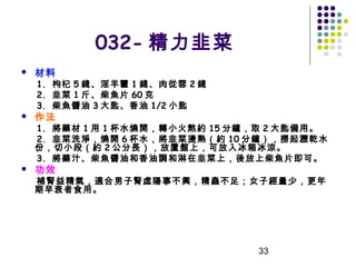 032- 精力韭菜


材料

1. 枸杞 5 錢、淫羊藿 1 錢、肉從蓉 2 錢
2. 韭菜 1 斤、柴魚片 60 克
3. 柴魚醬油 3 大匙、香油 1/2 小匙



作法

1. 將藥材 1 用 1 杯水燒開，轉小火熬約 15 分鐘，取 2 大匙備用。
2. 韭菜洗淨，燒開 6 杯水，將韭菜燙熟（約 10 分鐘），撈起瀝乾水
份，切小段（約 2 公分長），放置盤上，可放入冰箱冰涼。
3. 將藥汁、柴魚醬油和香油調和淋在韭菜上，後放上柴魚片即可。


功效

補腎益精氣，適合男子腎虛陽事不興，精蟲不足；女子經量少，更年
期早衰者食用。

33

 