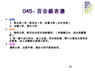 045- 百合銀杏湯


材料

1. 乾白果 1 杯、乾百合 1 杯、紅棗 5 粒（去仔切碎）
2. 冰糖 2 杯、清水 5 杯



作法

1. 將乾白果、乾百合先用水泡軟備用。（多換幾次水，泡去其酸澀
味）
2. 取一鍋子加 5 杯水，放入白果、百合和紅棗，開小火煮至白果和百
合軟後，加入冰糖溶化後熄火即可。


功效

潤肺止咳，去痰平喘，適合久咳不愈者食用。

46

 