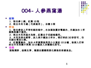 004- 人參燕窩湯


材料

1. 粉光參 1 錢、紅棗 10 粒
2. 乾白木耳 5 錢（代燕窩用）、冰糖 3 兩



作法

1. 粉光參放入平常吃飯的碗中，水加滿後 置於電鍋內，外鍋加水 1 杯
蒸熟取藥汁備用。
2. 乾白木耳用溫水泡軟，紅棗去子切細塊備用。
3. 木耳洗淨去硬蒂，放入果汁機加 2 杯水，稍打碎約 30 秒即可，勿
太細以增加口感。
4. 紅棗置鍋內，加水 4 杯煮開後再用小火煮約 10 分鐘，後倒入打碎
的白木耳和藥汁再煮 10 分鐘放入冰糖融化即可。


功效

滋陰潤肺，益氣生津，極適合腫瘤病患化療後的保健食品。

5

 