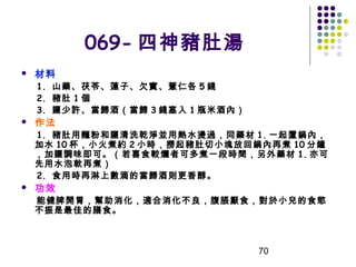 069- 四神豬肚湯


材料

1. 山藥、茯苓、蓮子、欠實、薏仁各 5 錢
2. 豬肚 1 個
3. 鹽少許、當歸酒（當歸 3 錢塞入 1 瓶米酒內）



作法

1. 豬肚用麵粉和鹽清洗乾淨並用熱水燙過，同藥材 1. 一起置鍋內，
加水 10 杯，小火煮約 2 小時，撈起豬肚切小塊放回鍋內再煮 10 分鐘
，加鹽調味即可。（若喜食較爛者可多煮一段時間，另外藥材 1. 亦可
先用水泡軟再煮）
2. 食用時再淋上數滴的當歸酒則更香醇。


功效

能健脾開胃，幫助消化，適合消化不良，腹脹厭食，對於小兒的食慾
不振是最佳的膳食。

70

 