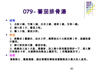 079- 蕃茄排骨湯


材料
1.  石斛 2 錢、竹葉 1 錢、白朮 2 錢、通草 1 錢、甘草一錢。
2.  豬小排 1 斤、蕃茄 2 粒。
3.  鹽 1 小匙、蔥段少許。



作法
1. 將藥材 1 置鍋內，加水 2 杯，燒開後以小火熬至剩 1 杯，過濾取湯
汁備用。
2. 豬小排洗淨川燙，蕃茄切塊。
3. 熱鍋放入油 1 大匙，蔥爆香，放入豬小排和蕃茄稍炒一下，倒入藥
汁和清水 4 杯，水燒開待肉熟加上鹽即可。（用電鍋蒸亦可）



功效
清熱降火，養陰潤燥，適合習慣性嘴破或喜歡熬夜火氣大的人食用。

80

 