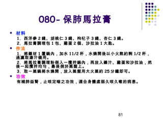 080- 保肺馬拉膏


材料

1. 西洋參 2 錢、胡桃仁 3 錢、枸杞子 3 錢、杏仁 3 錢。
2. 馬拉膏調理包 1 包、雞蛋 2 個、沙拉油 1 大匙。



作法

1. 將藥材 1 置鍋內，加水 11/2 杯，水燒開後以小火熬約剩 1/2 杯，
過濾取湯汁備用。
2. 將馬拉膏調理粉倒入一攪拌鍋內，再放入藥汁、雞蛋和沙拉油，然
後一起攪拌均勻，最後倒於蒸盤上。
3. 取一蒸鍋將水燒開，放入蒸盤用大火蒸約 25 分鐘即可。


功效

有補肺益腎，止咳定喘之功效，適合身體虛弱久咳久嗽的病患。

81

 