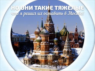 НО ОНИ ТАКИЕ ТЯЖЕЛЫЕ
что я решил их оставить в Москве!

 