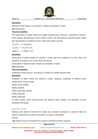 Class XI

Chapter 10 – The s-Block Elements

Chemistry

Solubility
Nitrates of both group 1 and group 2 metals are soluble in water.
(ii) Carbonates
Thermal stability
The carbonates of alkali metals are stable towards heat. However, carbonate of lithium,
when heated, decomposes to form lithium oxide. The carbonates of alkaline earth metals
also decompose on heating to form oxide and carbon dioxide.

Solubility
Carbonates of alkali metals are soluble in water with the exception of Li2CO3. Also, the
solubility increases as we move down the group.
Carbonates of alkaline earth metals are insoluble in water.
(iii) Sulphates
Thermal stability
Sulphates of both group 1 and group 2 metals are stable towards heat.
Solubility
Sulphates of alkali metals are soluble in water. However, sulphates of alkaline earth
metals show varied trends.
BeSO4 Fairly soluble
MgSO4 Soluble
CaSO4 Sparingly soluble
SrSO4 Insoluble
BaSO4 Insoluble
In other words, while moving down the alkaline earth metals, the solubility of their
sulphates decreases.

Question 10.16:
Starting with sodium chloride how would you proceed to prepare (i) sodium metal (ii)
sodium hydroxide (iii) sodium peroxide (iv) sodium carbonate?
Answer
(a) Sodium can be extracted from sodium chloride by Downs process.
Page 10 of 20
Website: www.vidhyarjan.com

Email: contact@vidhyarjan.com

Mobile: 9999 249717

Head Office: 1/3-H-A-2, Street # 6, East Azad Nagar, Delhi-110051
(One Km from ‘Welcome’ Metro Station)

 