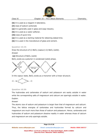 Class XI

Chapter 10 – The s-Block Elements

Chemistry

(b) It is used as a reagent in laboratory.
(ii) Uses of sodium carbonate
(a) It is generally used in glass and soap industry.
(b) It is used as a water softener.
(iii) Uses of quick lime
(a) It is used as a starting material for obtaining slaked lime.
(b) It is used in the manufacture of glass and cement.

Question 10.19:
Draw the structure of (i) BeCl2 (vapour) (ii) BeCl2 (solid).
Answer
(a) Structure of BeCl2 (solid)
BeCl2 exists as a polymer in condensed (solid) phase.

In the vapour state, BeCl2 exists as a monomer with a linear structure.

Question 10.20:
The hydroxides and carbonates of sodium and potassium are easily soluble in water
while the corresponding salts of magnesium and calcium are sparingly soluble in water.
Explain.
Answer
The atomic size of sodium and potassium is larger than that of magnesium and calcium.
Thus, the lattice energies of carbonates and hydroxides formed by calcium and
magnesium are much more than those of sodium and potassium. Hence, carbonates and
hydroxides of sodium and potassium dissolve readily in water whereas those of calcium
and magnesium are only sparingly soluble.

Page 13 of 20
Website: www.vidhyarjan.com

Email: contact@vidhyarjan.com

Mobile: 9999 249717

Head Office: 1/3-H-A-2, Street # 6, East Azad Nagar, Delhi-110051
(One Km from ‘Welcome’ Metro Station)

 