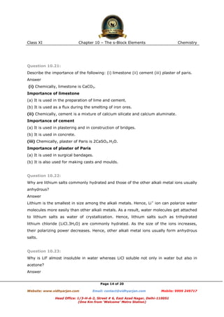 Class XI

Chapter 10 – The s-Block Elements

Chemistry

Question 10.21:
Describe the importance of the following: (i) limestone (ii) cement (iii) plaster of paris.
Answer
(i) Chemically, limestone is CaCO3.
Importance of limestone
(a) It is used in the preparation of lime and cement.
(b) It is used as a flux during the smelting of iron ores.
(ii) Chemically, cement is a mixture of calcium silicate and calcium aluminate.
Importance of cement
(a) It is used in plastering and in construction of bridges.
(b) It is used in concrete.
(iii) Chemically, plaster of Paris is 2CaSO4.H2O.
Importance of plaster of Paris
(a) It is used in surgical bandages.
(b) It is also used for making casts and moulds.

Question 10.22:
Why are lithium salts commonly hydrated and those of the other alkali metal ions usually
anhydrous?
Answer
Lithium is the smallest in size among the alkali metals. Hence, Li+ ion can polarize water
molecules more easily than other alkali metals. As a result, water molecules get attached
to lithium salts as water of crystallization. Hence, lithium salts such as trihydrated
lithium chloride (LiCl.3H2O) are commonly hydrated. As the size of the ions increases,
their polarizing power decreases. Hence, other alkali metal ions usually form anhydrous
salts.

Question 10.23:
Why is LiF almost insoluble in water whereas LiCl soluble not only in water but also in
acetone?
Answer
Page 14 of 20
Website: www.vidhyarjan.com

Email: contact@vidhyarjan.com

Mobile: 9999 249717

Head Office: 1/3-H-A-2, Street # 6, East Azad Nagar, Delhi-110051
(One Km from ‘Welcome’ Metro Station)

 