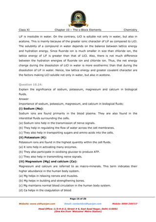 Class XI

Chapter 10 – The s-Block Elements

Chemistry

LiF is insoluble in water. On the contrary, LiCl is soluble not only in water, but also in
acetone. This is mainly because of the greater ionic character of LiF as compared to LiCl.
The solubility of a compound in water depends on the balance between lattice energy
and hydration energy. Since fluoride ion is much smaller in size than chloride ion, the
lattice energy of LiF is greater than that of LiCl. Also, there is not much difference
between the hydration energies of fluoride ion and chloride ion. Thus, the net energy
change during the dissolution of LiCl in water is more exothermic than that during the
dissolution of LiF in water. Hence, low lattice energy and greater covalent character are
the factors making LiCl soluble not only in water, but also in acetone.

Question 10.24:
Explain the significance of sodium, potassium, magnesium and calcium in biological
fluids.
Answer
Importance of sodium, potassium, magnesium, and calcium in biological fluids:
(i) Sodium (Na):
Sodium ions are found primarily in the blood plasma. They are also found in the
interstitial fluids surrounding the cells.
(a) Sodium ions help in the transmission of nerve signals.
(b) They help in regulating the flow of water across the cell membranes.
(c) They also help in transporting sugars and amino acids into the cells.
(ii) Potassium (K):
Potassium ions are found in the highest quantity within the cell fluids.
(a) K ions help in activating many enzymes.
(b) They also participate in oxidising glucose to produce ATP.
(c) They also help in transmitting nerve signals.
(iii) Magnesium (Mg) and calcium (Ca):
Magnesium and calcium are referred to as macro-minerals. This term indicates their
higher abundance in the human body system.
(a) Mg helps in relaxing nerves and muscles.
(b) Mg helps in building and strengthening bones.
(c) Mg maintains normal blood circulation in the human body system.
(d) Ca helps in the coagulation of blood
Page 15 of 20
Website: www.vidhyarjan.com

Email: contact@vidhyarjan.com

Mobile: 9999 249717

Head Office: 1/3-H-A-2, Street # 6, East Azad Nagar, Delhi-110051
(One Km from ‘Welcome’ Metro Station)

 