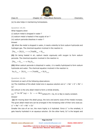 Class XI

Chapter 10 – The s-Block Elements

Chemistry

(e) Ca also helps in maintaining homeostasis.

Question 10.25:
What happens when
(i) sodium metal is dropped in water ?
(ii) sodium metal is heated in free supply of air ?
(iii) sodium peroxide dissolves in water ?
Answer
(i) When Na metal is dropped in water, it reacts violently to form sodium hydroxide and
hydrogen gas. The chemical equation involved in the reaction is:

(ii) On being heated in air, sodium reacts vigorously with oxygen to form sodium
peroxide. The chemical equation involved in the reaction is:

(iii) When sodium peroxide is dissolved in water, it is readily hydrolysed to form sodium
hydroxide and water. The chemical equation involved in the reaction is:

Question 10.26:
Comment on each of the following observations:
(a) The mobilities of the alkali metal ions in aqueous solution are Li+ < Na+ < K+ < Rb+ <
Cs+
(b) Lithium is the only alkali metal to form a nitride directly.
(c)

(where M = Ca, Sr or Ba) is nearly constant.

Answer
(a) On moving down the alkali group, the ionic and atomic sizes of the metals increase.
The given alkali metal ions can be arranged in the increasing order of their ionic sizes as:
Li+ < Na+ < K+ < Rb+ < Cs+
Smaller the size of an ion, the more highly is it hydrated. Since Li+ is the smallest, it
gets heavily hydrated in an aqueous solution. On the other hand, Cs+ is the largest and

Page 16 of 20
Website: www.vidhyarjan.com

Email: contact@vidhyarjan.com

Mobile: 9999 249717

Head Office: 1/3-H-A-2, Street # 6, East Azad Nagar, Delhi-110051
(One Km from ‘Welcome’ Metro Station)

 