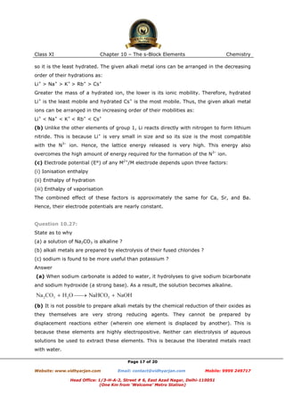 Class XI

Chapter 10 – The s-Block Elements

Chemistry

so it is the least hydrated. The given alkali metal ions can be arranged in the decreasing
order of their hydrations as:
Li+ > Na+ > K+ > Rb+ > Cs+
Greater the mass of a hydrated ion, the lower is its ionic mobility. Therefore, hydrated
Li+ is the least mobile and hydrated Cs+ is the most mobile. Thus, the given alkali metal
ions can be arranged in the increasing order of their mobilities as:
Li+ < Na+ < K+ < Rb+ < Cs+
(b) Unlike the other elements of group 1, Li reacts directly with nitrogen to form lithium
nitride. This is because Li+ is very small in size and so its size is the most compatible
with the N3– ion. Hence, the lattice energy released is very high. This energy also
overcomes the high amount of energy required for the formation of the N3– ion.
(c) Electrode potential (E°) of any M2+/M electrode depends upon three factors:
(i) Ionisation enthalpy
(ii) Enthalpy of hydration
(iii) Enthalpy of vaporisation
The combined effect of these factors is approximately the same for Ca, Sr, and Ba.
Hence, their electrode potentials are nearly constant.

Question 10.27:
State as to why
(a) a solution of Na2CO3 is alkaline ?
(b) alkali metals are prepared by electrolysis of their fused chlorides ?
(c) sodium is found to be more useful than potassium ?
Answer
(a) When sodium carbonate is added to water, it hydrolyses to give sodium bicarbonate
and sodium hydroxide (a strong base). As a result, the solution becomes alkaline.

(b) It is not possible to prepare alkali metals by the chemical reduction of their oxides as
they themselves are very strong reducing agents. They cannot be prepared by
displacement reactions either (wherein one element is displaced by another). This is
because these elements are highly electropositive. Neither can electrolysis of aqueous
solutions be used to extract these elements. This is because the liberated metals react
with water.
Page 17 of 20
Website: www.vidhyarjan.com

Email: contact@vidhyarjan.com

Mobile: 9999 249717

Head Office: 1/3-H-A-2, Street # 6, East Azad Nagar, Delhi-110051
(One Km from ‘Welcome’ Metro Station)

 