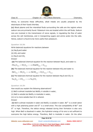 Class XI

Chapter 10 – The s-Block Elements

Chemistry

Hence, to overcome these difficulties, alkali metals are usually prepared by the
electrolysis of their fused chlorides.
(c) Blood plasma and the interstitial fluids surrounding the cells are the regions where
sodium ions are primarily found. Potassium ions are located within the cell fluids. Sodium
ions are involved in the transmission of nerve signals, in regulating the flow of water
across the cell membranes, and in transporting sugars and amino acids into the cells.
Hence, sodium is found to be more useful than potassium.

Question 10.28:
Write balanced equations for reactions between
(a) Na2O2and water
(b) KO2 and water
(c) Na2O and CO2
Answer
(a) The balanced chemical equation for the reaction between Na2O2 and water is:

(b) The balanced chemical equation for the reaction between KO2 and water is:

(c) The balanced chemical equation for the reaction between Na2O and CO2 is:

Question 10.29:
How would you explain the following observations?
(i) BeO is almost insoluble but BeSO4 in soluble in water,
(ii) BaO is soluble but BaSO4 is insoluble in water,
(iii) LiI is more soluble than KI in ethanol.
Answer
(i) BeO is almost insoluble in water and BeSO4 is soluble in water. Be2+ is a small cation
with a high polarising power and O2– is a small anion. The size compatibility of Be2+ and
O2– is high. Therefore, the lattice energy released during their formation is also very
high. When BeO is dissolved in water, the hydration energy of its ions is not sufficient to
overcome the high lattice energy. Therefore, BeO is insoluble in water. On the other
Page 18 of 20
Website: www.vidhyarjan.com

Email: contact@vidhyarjan.com

Mobile: 9999 249717

Head Office: 1/3-H-A-2, Street # 6, East Azad Nagar, Delhi-110051
(One Km from ‘Welcome’ Metro Station)

 