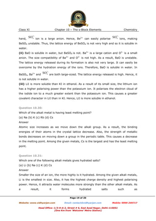 Class XI
hand,

Chapter 10 – The s-Block Elements

Chemistry

ion is a large anion. Hence, Be2+ can easily polarise

ions, making

BeSO4 unstable. Thus, the lattice energy of BeSO4 is not very high and so it is soluble in
water.
(ii) BaO is soluble in water, but BaSO4 is not. Ba2+ is a large cation and O2– is a small
anion. The size compatibility of Ba2+ and O2– is not high. As a result, BaO is unstable.
The lattice energy released during its formation is also not very large. It can easily be
overcome by the hydration energy of the ions. Therefore, BaO is soluble in water. In
BaSO4, Ba2+ and

are both large-sized. The lattice energy released is high. Hence, it

is not soluble in water.
(iii) LiI is more soluble than KI in ethanol. As a result of its small size, the lithium ion
has a higher polarising power than the potassium ion. It polarises the electron cloud of
the iodide ion to a much greater extent than the potassium ion. This causes a greater
covalent character in LiI than in KI. Hence, LiI is more soluble in ethanol.

Question 10.30:
Which of the alkali metal is having least melting point?
(a) Na (b) K (c) Rb (d) Cs
Answer
Atomic size increases as we move down the alkali group. As a result, the binding
energies of their atoms in the crystal lattice decrease. Also, the strength of metallic
bonds decreases on moving down a group in the periodic table. This causes a decrease
in the melting point. Among the given metals, Cs is the largest and has the least melting
point.

Question 10.31:
Which one of the following alkali metals gives hydrated salts?
(a) Li (b) Na (c) K (d) Cs
Answer
Smaller the size of an ion, the more highly is it hydrated. Among the given alkali metals,
Li is the smallest in size. Also, it has the highest charge density and highest polarising
power. Hence, it attracts water molecules more strongly than the other alkali metals. As
a

result,

it

forms

hydrated

salts

such

as

Page 19 of 20
Website: www.vidhyarjan.com

Email: contact@vidhyarjan.com

Mobile: 9999 249717

Head Office: 1/3-H-A-2, Street # 6, East Azad Nagar, Delhi-110051
(One Km from ‘Welcome’ Metro Station)

 