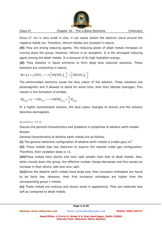 Class XI

Chapter 10 – The s-Block Elements

Chemistry

Since Li+ ion is very small in size, it can easily distort the electron cloud around the
negative halide ion. Therefore, lithium halides are covalent in nature.
(5) They are strong reducing agents. The reducing power of alkali metals increases on
moving down the group. However, lithium is an exception. It is the strongest reducing
agent among the alkali metals. It is because of its high hydration energy.
(6) They dissolve in liquid ammonia to form deep blue coloured solutions. These
solutions are conducting in nature.

The ammoniated electrons cause the blue colour of the solution. These solutions are
paramagnetic and if allowed to stand for some time, then they liberate hydrogen. This
results in the formation of amides.

In a highly concentrated solution, the blue colour changes to bronze and the solution
becomes diamagnetic.

Question 10.2:
Discuss the general characteristics and gradation in properties of alkaline earth metals.
Answer
General characteristics of alkaline earth metals are as follows.
(i) The general electronic configuration of alkaline earth metals is [noble gas] ns2.
(ii) These metals lose two electrons to acquire the nearest noble gas configuration.
Therefore, their oxidation state is +2.
(iii)These metals have atomic and ionic radii smaller than that of alkali metals. Also,
when moved down the group, the effective nuclear charge decreases and this causes an
increase in their atomic radii and ionic radii.
(iv)Since the alkaline earth metals have large size, their ionization enthalpies are found
to be fairly low. However, their first ionization enthalpies are higher than the
corresponding group 1 metals.
(v) These metals are lustrous and silvery white in appearance. They are relatively less
soft as compared to alkali metals.

Page 2 of 20
Website: www.vidhyarjan.com

Email: contact@vidhyarjan.com

Mobile: 9999 249717

Head Office: 1/3-H-A-2, Street # 6, East Azad Nagar, Delhi-110051
(One Km from ‘Welcome’ Metro Station)

 