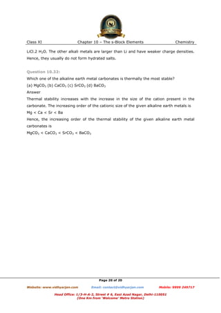 Class XI

Chapter 10 – The s-Block Elements

Chemistry

LiCl.2 H2O. The other alkali metals are larger than Li and have weaker charge densities.
Hence, they usually do not form hydrated salts.

Question 10.32:
Which one of the alkaline earth metal carbonates is thermally the most stable?
(a) MgCO3 (b) CaCO3 (c) SrCO3 (d) BaCO3
Answer
Thermal stability increases with the increase in the size of the cation present in the
carbonate. The increasing order of the cationic size of the given alkaline earth metals is
Mg < Ca < Sr < Ba
Hence, the increasing order of the thermal stability of the given alkaline earth metal
carbonates is
MgCO3 < CaCO3 < SrCO3 < BaCO3

Page 20 of 20
Website: www.vidhyarjan.com

Email: contact@vidhyarjan.com

Mobile: 9999 249717

Head Office: 1/3-H-A-2, Street # 6, East Azad Nagar, Delhi-110051
(One Km from ‘Welcome’ Metro Station)

 