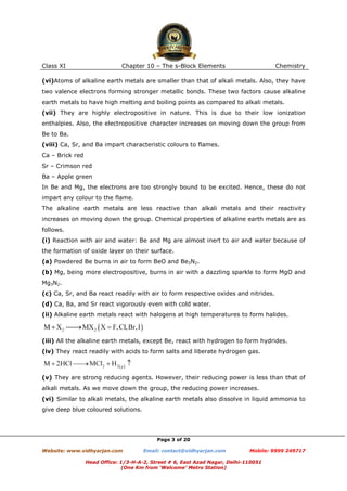 Class XI

Chapter 10 – The s-Block Elements

Chemistry

(vi)Atoms of alkaline earth metals are smaller than that of alkali metals. Also, they have
two valence electrons forming stronger metallic bonds. These two factors cause alkaline
earth metals to have high melting and boiling points as compared to alkali metals.
(vii) They are highly electropositive in nature. This is due to their low ionization
enthalpies. Also, the electropositive character increases on moving down the group from
Be to Ba.
(viii) Ca, Sr, and Ba impart characteristic colours to flames.
Ca – Brick red
Sr – Crimson red
Ba – Apple green
In Be and Mg, the electrons are too strongly bound to be excited. Hence, these do not
impart any colour to the flame.
The alkaline earth metals are less reactive than alkali metals and their reactivity
increases on moving down the group. Chemical properties of alkaline earth metals are as
follows.
(i) Reaction with air and water: Be and Mg are almost inert to air and water because of
the formation of oxide layer on their surface.
(a) Powdered Be burns in air to form BeO and Be3N2.
(b) Mg, being more electropositive, burns in air with a dazzling sparkle to form MgO and
Mg3N2.
(c) Ca, Sr, and Ba react readily with air to form respective oxides and nitrides.
(d) Ca, Ba, and Sr react vigorously even with cold water.
(ii) Alkaline earth metals react with halogens at high temperatures to form halides.

(iii) All the alkaline earth metals, except Be, react with hydrogen to form hydrides.
(iv) They react readily with acids to form salts and liberate hydrogen gas.

(v) They are strong reducing agents. However, their reducing power is less than that of
alkali metals. As we move down the group, the reducing power increases.
(vi) Similar to alkali metals, the alkaline earth metals also dissolve in liquid ammonia to
give deep blue coloured solutions.

Page 3 of 20
Website: www.vidhyarjan.com

Email: contact@vidhyarjan.com

Mobile: 9999 249717

Head Office: 1/3-H-A-2, Street # 6, East Azad Nagar, Delhi-110051
(One Km from ‘Welcome’ Metro Station)

 