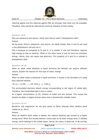 Class XI

Chapter 10 – The s-Block Elements

Chemistry

reducing agents and the reducing agents that are stronger than them are not available.
Therefore, they cannot be obtained by chemical reduction of their oxides.

Question 10.9:
Why are potassium and cesium, rather than lithium used in photoelectric cells?
Answer
All the three, lithium, potassium, and cesium, are alkali metals. Still, K and Cs are used
in the photoelectric cell and not Li.
This is because as compared to Cs and K, Li is smaller in size and therefore, requires
high energy to lose an electron. While on the other hand, K and Cs have low ionization
energy. Hence, they can easily lose electrons. This property of K and Cs is utilized in
photoelectric cells.

Question 10.10:
When an alkali metal dissolves in liquid ammonia the solution can acquire different
colours. Explain the reasons for this type of colour change.
Answer
When an alkali metal is dissolved in liquid ammonia, it results in the formation of a deep
blue coloured solution.

The ammoniated electrons absorb energy corresponding to red region of visible light.
Therefore, the transmitted light is blue in colour.
At a higher concentration (3 M), clusters of metal ions are formed. This causes the
solution to attain a copper–bronze colour and a characteristic metallic lustre.

Question 10.11:
Beryllium and magnesium do not give colour to flame whereas other alkaline earth
metals do so. Why?
Answer
When an alkaline earth metal is heated, the valence electrons get excited to a higher
energy level. When this excited electron comes back to its lower energy level, it radiates
energy, which belongs to the visible region. Hence, the colour is observed. In Be and Mg,
Page 7 of 20
Website: www.vidhyarjan.com

Email: contact@vidhyarjan.com

Mobile: 9999 249717

Head Office: 1/3-H-A-2, Street # 6, East Azad Nagar, Delhi-110051
(One Km from ‘Welcome’ Metro Station)

 
