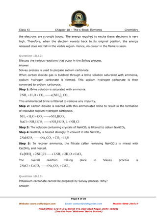 Class XI

Chapter 10 – The s-Block Elements

Chemistry

the electrons are strongly bound. The energy required to excite these electrons is very
high. Therefore, when the electron reverts back to its original position, the energy
released does not fall in the visible region. Hence, no colour in the flame is seen.

Question 10.12:
Discuss the various reactions that occur in the Solvay process.
Answer
Solvay process is used to prepare sodium carbonate.
When carbon dioxide gas is bubbled through a brine solution saturated with ammonia,
sodium hydrogen carbonate is formed. This sodium hydrogen carbonate is then
converted to sodium carbonate.
Step 1: Brine solution is saturated with ammonia.

This ammoniated brine is filtered to remove any impurity.
Step 2: Carbon dioxide is reacted with this ammoniated brine to result in the formation
of insoluble sodium hydrogen carbonate.

Step 3: The solution containing crystals of NaHCO3 is filtered to obtain NaHCO3.
Step 4: NaHCO3 is heated strongly to convert it into NaHCO3.

Step 5: To recover ammonia, the filtrate (after removing NaHCO3) is mixed with
Ca(OH)2 and heated.

The

overall

reaction

taking

place

in

Solvay

process

is

Question 10.13:
Potassium carbonate cannot be prepared by Solvay process. Why?
Answer

Page 8 of 20
Website: www.vidhyarjan.com

Email: contact@vidhyarjan.com

Mobile: 9999 249717

Head Office: 1/3-H-A-2, Street # 6, East Azad Nagar, Delhi-110051
(One Km from ‘Welcome’ Metro Station)

 