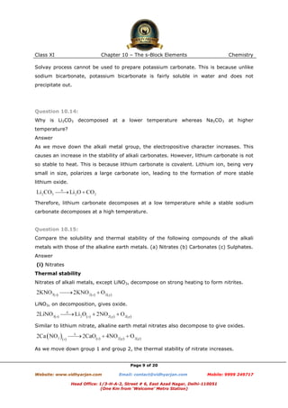Class XI

Chapter 10 – The s-Block Elements

Chemistry

Solvay process cannot be used to prepare potassium carbonate. This is because unlike
sodium bicarbonate, potassium bicarbonate is fairly soluble in water and does not
precipitate out.

Question 10.14:
Why is Li2CO3 decomposed at a lower temperature whereas Na2CO3 at higher
temperature?
Answer
As we move down the alkali metal group, the electropositive character increases. This
causes an increase in the stability of alkali carbonates. However, lithium carbonate is not
so stable to heat. This is because lithium carbonate is covalent. Lithium ion, being very
small in size, polarizes a large carbonate ion, leading to the formation of more stable
lithium oxide.

Therefore, lithium carbonate decomposes at a low temperature while a stable sodium
carbonate decomposes at a high temperature.

Question 10.15:
Compare the solubility and thermal stability of the following compounds of the alkali
metals with those of the alkaline earth metals. (a) Nitrates (b) Carbonates (c) Sulphates.
Answer
(i) Nitrates
Thermal stability
Nitrates of alkali metals, except LiNO3, decompose on strong heating to form nitrites.

LiNO3, on decomposition, gives oxide.

Similar to lithium nitrate, alkaline earth metal nitrates also decompose to give oxides.

As we move down group 1 and group 2, the thermal stability of nitrate increases.

Page 9 of 20
Website: www.vidhyarjan.com

Email: contact@vidhyarjan.com

Mobile: 9999 249717

Head Office: 1/3-H-A-2, Street # 6, East Azad Nagar, Delhi-110051
(One Km from ‘Welcome’ Metro Station)

 