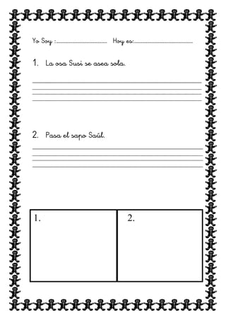 Yo Soy :………………………………… Hoy es:………………………………………

1. La osa Susi se asea sola.

2. Pasa el sapo Saúl.

1.

2.

 