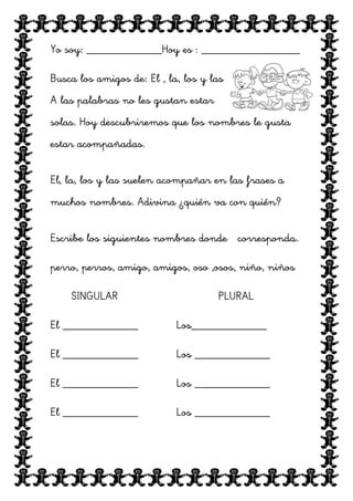 Yo soy: _____________Hoy es : _________________
Busca los amigos de: El , la, los y las
A las palabras no les gustan estar
solas. Hoy descubriremos que los nombres le gusta
estar acompañadas.
El, la, los y las suelen acompañar en las frases a
muchos nombres. Adivina ¿quién va con quién?
Escribe los siguientes nombres donde corresponda.
perro, perros, amigo, amigos, oso ,osos, niño, niños
SINGULAR

PLURAL

El _____________

Los_____________

El _____________

Los _____________

El _____________

Los _____________

El _____________

Los _____________

 