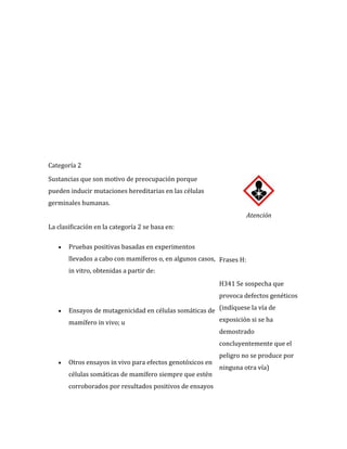 Categoría 2
Sustancias que son motivo de preocupación porque
pueden inducir mutaciones hereditarias en las células
germinales humanas.
Atención
La clasificación en la categoría 2 se basa en:
Pruebas positivas basadas en experimentos
llevados a cabo con mamíferos o, en algunos casos, Frases H:
in vitro, obtenidas a partir de:
H341 Se sospecha que
provoca defectos genéticos
Ensayos de mutagenicidad en células somáticas de (indíquese la vía de
exposición si se ha
mamífero in vivo; u
demostrado
concluyentemente que el
Otros ensayos in vivo para efectos genotóxicos en
células somáticas de mamífero siempre que estén
corroborados por resultados positivos de ensayos

peligro no se produce por
ninguna otra vía)

 