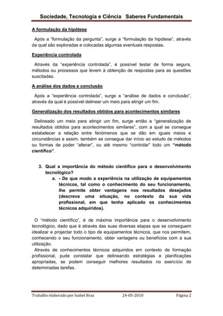 Sociedade, Tecnologia e Ciência Saberes Fundamentais
A formulação da hipótese
Após a “formulação da pergunta”, surge a “formulação da hipótese”, através
da qual são exploradas e colocadas algumas eventuais respostas.
Experiência controlada
Através da “experiência controlada”, é possível testar de forma segura,
métodos ou processos que levem à obtenção de respostas para as questões
suscitadas.
A análise dos dados e conclusão
Após a “experiência controlada”, surge a “análise de dados e conclusão”,
através da qual é possível delinear um meio para atingir um fim.
Generalização dos resultados obtidos para acontecimentos similares
Delineado um meio para atingir um fim, surge então a “generalização de
resultados obtidos para acontecimentos similares”, com a qual se consegue
estabelecer a relação entre fenómenos que se dão em iguais meios e
circunstâncias e assim, também se consegue dar início ao estudo de métodos
ou formas de poder “alterar”, ou até mesmo “controlar” todo um “método
científico”.

3. Qual a importância do método científico para o desenvolvimento
tecnológico?
a. - De que modo a experiência na utilização de equipamentos
técnicos, tal como o conhecimento do seu funcionamento,
lhe permite obter vantagens nos resultados desejados
(descreva uma situação, no contexto da sua vida
profissional, em que tenha aplicado os conhecimentos
técnicos adquiridos).
O “método científico”, é de máxima importância para o desenvolvimento
tecnológico, dado que é através das suas diversas etapas que se conseguem
idealizar e projectar todo o tipo de equipamentos técnicos, que nos permitem,
conhecendo o seu funcionamento, obter vantagens ou benefícios com a sua
utilização.
Através de conhecimentos técnicos adquiridos em contexto de formação
profissional, pude constatar que delineando estratégias e planificações
apropriadas, se podem conseguir melhores resultados no exercício de
determinadas tarefas.

Trabalho elaborado por Isabel Braz

24-05-2010

Página 2

 