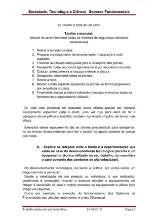 Sociedade, Tecnologia e Ciência Saberes Fundamentais

Ex: mudar a roda de um carro
Tarefas a executar:
(depois de serem tomadas todas as medidas de segurança rodoviária
necessárias)
1. Retirar o tampão da roda;
2. Preparar o equipamento de levantamento (macaco) e a roda
suplente;
3. Escolher as chaves adequadas para o desaperto das porcas;
4. Desapertar todas as porcas ligeiramente e por sequência cruzada;
5. Colocar correctamente o macaco e elevar a viatura;
6. Desapertar totalmente todas as porcas;
7. Retirar a roda;
8. Montar a roda suplente apertando as porcas de forma progressiva
por sequência cruzada;
9. Finalmente descer a viatura retirando o macaco e arrumar todas as
ferramentas e equipamento utilizado.

Se todo este processo for realizado numa oficina poderá ser utilizado
equipamento específico para o efeito, uma vez que para além de ter a
vantagem de simplificar o trabalho, também nos levará a fazê-lo de forma mais
eficaz.
Exemplos desse equipamento são as chaves pneumáticas para desapertar,
ou as chaves dinamométricas para dar o binário de aperto correcto às porcas
das rodas.

b. - Explore as relações entre a teoria e a experimentação que
estão na base do desenvolvimento tecnológico (recorra a um
equipamento técnico utilizado no seu trabalho, ou considere
o caso concreto dos comboios de alta velocidade).
No desenvolvimento tecnológico, da teoria à prática, por vezes existe um
longo caminho a percorrer.
Desde a idealização de um projecto ou actividade, à sua realização,
geralmente é necessário recorrer a diversos estudos e equipamentos até
chegar á conclusão de qual o melhor processo ou equipamento a utilizar para
atingir um objectivo.
Como por exemplo a evolução do funcionamento dos Sistemas de
Transmissão dos veículos automóveis, e o seu Diferencial.

Trabalho elaborado por Isabel Braz

24-05-2010

Página 3

 