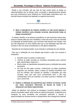 Sociedade, Tecnologia e Ciência Saberes Fundamentais
Desde a sua invenção, até aos dias de hoje muitos foram os testes ou
experimentações que se fizeram para a evolução e aperfeiçoamento daquilo
que hoje conhecemos como Sistemas de Transmissão Automática Auto, um
exemplo dessa evolução fica registado no seguinte documento:

Como funciona o Diferencial (legendado).mp4

4. Qual a importância do método científico na vida social (aplique o
método científico numa situação concreta, descrevendo todas as
etapas necessárias)?
O método científico, é de extrema importância na vida social dos nossos dias,
porque é através dele que nos é facilitado o nosso dia-a-dia, como por exemplo
na realização de tarefas diárias, que à primeira vista parecem ser simples, mas
que não dispensam um bom método para que a sua realização seja feita com
sucesso e não nos cause contratempos ou até alguns dissabores.
Exemplo de uma dessas tarefas, é por exemplo a confecção de uma refeição.
Para que a realização de uma refeição seja levada a cabo com sucesso é
necessário:
Escolher quais os pratos a confeccionar;
Verificar se estão reunidas as condições necessárias para cozinhar
(gás, electricidade, loiças etc.);
Reunir todos os ingredientes necessários para a confecção dos pratos
escolhidos;
No caso de não saber cozinhar, confeccionar os pratos escolhidos
seguindo, por exemplo, passo a passo as receitas escolhidas num
livro de culinária, sem exceder as medidas e indicações que nele
constem, para que tudo corra minimamente bem e não haja
contratempos como por exemplo o de deixar queimar a refeição e ter
que ir comer fora.
5. Explore a utilização da experiência para verificar as teorias, sendo
por vezes necessário reformular as teorias de modo a se
adequarem aos dados experimentais.
Atingir um objectivo, nem sempre se consegue à primeira tentativa, muitas
vezes é necessário repetir várias vezes os mesmos processos, analisando-os e
corrigindo os erros cometidos nos processos anteriores e recorrer à
experimentação de diversas teorias e equipamentos até conseguirmos delinear
Trabalho elaborado por Isabel Braz

24-05-2010

Página 4

 