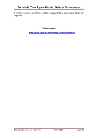 Sociedade, Tecnologia e Ciência Saberes Fundamentais
o melhor método e escolher o melhor equipamento a utilizar para atingir um
objectivo.

Webbliografia
http://www.youtube.com/watch?v=4WhJqtnFqx0

Trabalho elaborado por Isabel Braz

24-05-2010

Página 5

 
