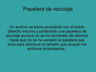 Papelera de reciclaje
Un archivo se borra pinchando con el botón
derecho encima y portándolo a la papelera de
reciclaje aunque no se ha terminado de eliminar
hasta que no se ha vaciado la papelera que
sirve para disminuir el tamaño que ocupan los
archivos innecesarios.

 