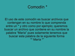 Comodín *
El uso de este comodín es buscar archivos que
contengan en su nombre lo que comprenda
entre un * y otro como por ejemplo; queremos
buscar un archivo que contiene en su nombre la
palabra “María” pues solamente tenemos que
buscar esta palabra de la siguiente forma
“* María *”

 