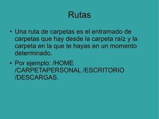 Rutas
●

●

Una ruta de carpetas es el entramado de
carpetas que hay desde la carpeta raíz y la
carpeta en la que te hayas en un momento
determinado.
Por ejemplo: /HOME
/CARPETAPERSONAL /ESCRITORIO
/DESCARGAS.

 