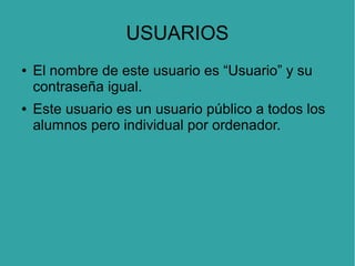 USUARIOS
●

●

El nombre de este usuario es “Usuario” y su
contraseña igual.
Este usuario es un usuario público a todos los
alumnos pero individual por ordenador.

 