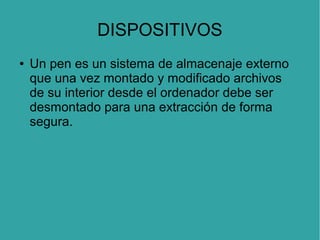DISPOSITIVOS
●

Un pen es un sistema de almacenaje externo
que una vez montado y modificado archivos
de su interior desde el ordenador debe ser
desmontado para una extracción de forma
segura.

 