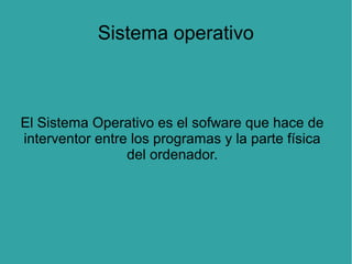Sistema operativo

El Sistema Operativo es el sofware que hace de
interventor entre los programas y la parte física
del ordenador.

 