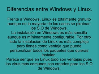 Diferencias entre Windows y Linux.
Frente a Windows, Linux es totalmente gratuito
aunque en la mayoría de los casos se piratean
los S.O de Windows.
La instalación en Windows es más sencilla
aunque es mínimamente configurable. Por otro
lado la instalación de Linux es más compleja
pero tienes como ventaja que puede
personalizar todos los paquetes que quieras
instalar.
Parece ser que en Linux todo son ventajas pues
los virus más comunes son creados para los S.O
de Windows.

 