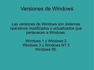 Versiones de Windows
Las versiones de Windows son sistemas
operativos modificados o actualizados que
pertenecen a Windows.
Windows 1 y Windows 2
Windows 3 y Windows NT 3
Windows 95.

 