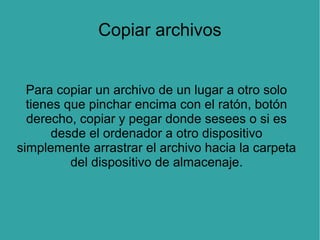 Copiar archivos
Para copiar un archivo de un lugar a otro solo
tienes que pinchar encima con el ratón, botón
derecho, copiar y pegar donde sesees o si es
desde el ordenador a otro dispositivo
simplemente arrastrar el archivo hacia la carpeta
del dispositivo de almacenaje.

 