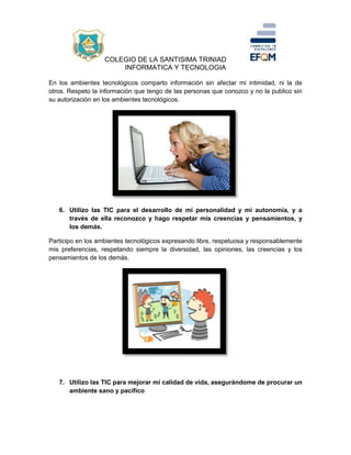 COLEGIO DE LA SANTISIMA TRINIAD
INFORMATICA Y TECNOLOGIA
En los ambientes tecnológicos comparto información sin afectar mi intimidad, ni la de
otros. Respeto la información que tengo de las personas que conozco y no la publico sin
su autorización en los ambientes tecnológicos.
6. Utilizo las TIC para el desarrollo de mi personalidad y mi autonomía, y a
través de ella reconozco y hago respetar mis creencias y pensamientos, y
los demás.
Participo en los ambientes tecnológicos expresando libre, respetuosa y responsablemente
mis preferencias, respetando siempre la diversidad, las opiniones, las creencias y los
pensamientos de los demás.
7. Utilizo las TIC para mejorar mi calidad de vida, asegurándome de procurar un
ambiente sano y pacifico
 