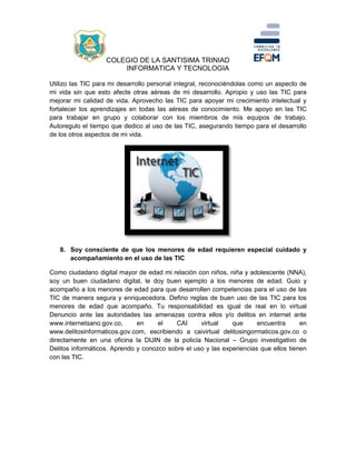 COLEGIO DE LA SANTISIMA TRINIAD
INFORMATICA Y TECNOLOGIA
Utilizo las TIC para mi desarrollo personal integral, reconociéndolas como un aspecto de
mi vida sin que esto afecte otras aéreas de mi desarrollo. Apropio y uso las TIC para
mejorar mi calidad de vida. Aprovecho las TIC para apoyar mi crecimiento intelectual y
fortalecer los aprendizajes en todas las aéreas de conocimiento. Me apoyo en las TIC
para trabajar en grupo y colaborar con los miembros de mis equipos de trabajo.
Autoregulo el tiempo que dedico al uso de las TIC, asegurando tiempo para el desarrollo
de los otros aspectos de mi vida.
8. Soy consciente de que los menores de edad requieren especial cuidado y
acompañamiento en el uso de las TIC
Como ciudadano digital mayor de edad mi relación con niños, niña y adolescente (NNA),
soy un buen ciudadano digital, le doy buen ejemplo a los menores de edad. Guio y
acompaño a los menores de edad para que desarrollen competencias para el uso de las
TIC de manera segura y enriquecedora. Defino reglas de buen uso de las TIC para los
menores de edad que acompaño. Tu responsabilidad es igual de real en lo virtual
Denuncio ante las autoridades las amenazas contra ellos y/o delitos en internet ante
www.internetsano.gov.co, en el CAI virtual que encuentra en
www.delitosinformaticos.gov.com, escribiendo a caivirtual delitosingormaticos.gov.co o
directamente en una oficina la DIJIN de la policía Nacional – Grupo investigativo de
Delitos informáticos. Aprendo y conozco sobre el uso y las experiencias que ellos tienen
con las TIC.
 