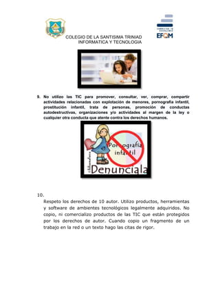 COLEGIO DE LA SANTISIMA TRINIAD
INFORMATICA Y TECNOLOGIA
9. No utilizo las TIC para promover, consultar, ver, comprar, compartir
actividades relacionadas con explotación de menores, pornografía infantil,
prostitución infantil, trata de personas, promoción de conductas
autodestructivas, organizaciones y/o actividades al margen de la ley o
cualquier otra conducta que atente contra los derechos humanos.
10.
Respeto los derechos de 10 autor. Utilizo productos, herramientas
y software de ambientes tecnológicos legalmente adquiridos. No
copio, ni comercializo productos de las TIC que están protegidos
por los derechos de autor. Cuando copio un fragmento de un
trabajo en la red o un texto hago las citas de rigor.
 