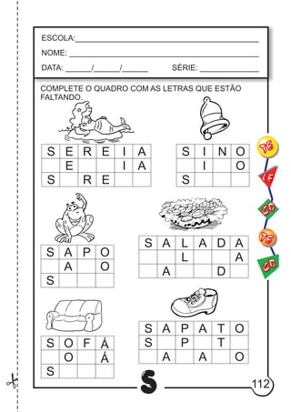 112S
ESCOLA:___________________________________________
NOME: ____________________________________________
DATA: ______/______/______ SÉRIE: ______________
CO
TE
CO
TE
LE
COMPLETE O QUADRO COM AS LETRAS QUE ESTÃO
FALTANDO.
S E R E I A
E I A
ERS
S I N O
I O
S
S A L A D A
L A
A D
S A P O
A O
S
S A P A T O
S P T
A A O
S O F Á
O Á
S
 