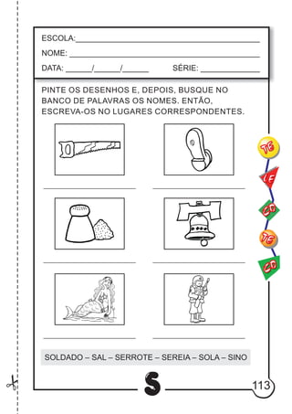 113
S
ESCOLA:___________________________________________
NOME: ____________________________________________
DATA: ______/______/______ SÉRIE: ______________
CO
TE
CO
TE
LE
PINTE OS DESENHOS E, DEPOIS, BUSQUE NO
BANCO DE PALAVRAS OS NOMES. ENTÃO,
ESCREVA-OS NO LUGARES CORRESPONDENTES.
SOLDADO – SAL – SERROTE – SEREIA – SOLA – SINO
 