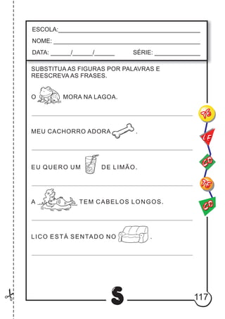 117
S
ESCOLA:___________________________________________
NOME: ____________________________________________
DATA: ______/______/______ SÉRIE: ______________
CO
TE
CO
TE
LE
SUBSTITUA AS FIGURAS POR PALAVRAS E
REESCREVA AS FRASES.
O MORA NA LAGOA.
MEU CACHORRO ADORA .
EU QUERO UM DE LIMÃO.
A TEM CABELOS LONGOS.
LICO ESTÁ SENTADO NO .
 