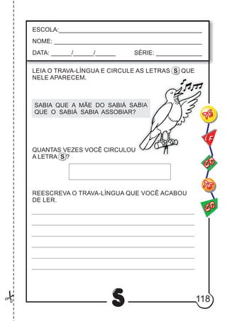 118
S
ESCOLA:___________________________________________
NOME: ____________________________________________
DATA: ______/______/______ SÉRIE: ______________
CO
TE
CO
TE
LE
LEIA O TRAVA-LÍNGUA E CIRCULE AS LETRAS S QUE
NELE APARECEM.
SABIA QUE A MÃE DO SABIÁ SABIA
QUE O SABIÁ SABIA ASSOBIAR?
REESCREVA O TRAVA-LÍNGUA QUE VOCÊ ACABOU
DE LER.
QUANTAS VEZES VOCÊ CIRCULOU
A LETRA S ?
 